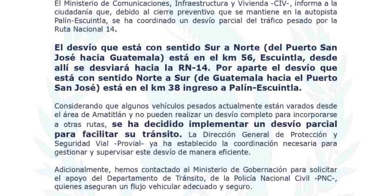  El Ministerio de Comunicaciones, Infraestructura y Vivienda-CIV-, informa a la  ciudadanía que, debido al cierre preventivo que se mantiene en la autopista  Palín-Escuintla, se ha coordinado un desvío parcial del tráfico pesado por la  Ruta Nacional 14.