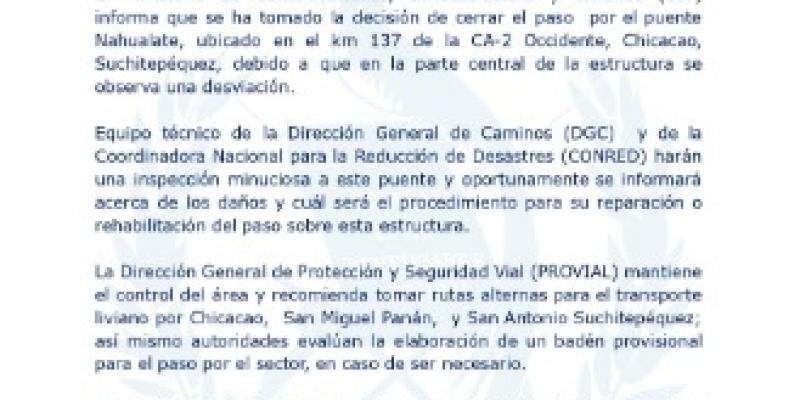 El Ministerio de Comunicaciones, Infraestructura y Vivienda (CIV) informa que se ha tomado la decisión de cerrar el paso por el puente Nahualate, ubicado en el km 137 de la CA-2 Occidente, Chicacao, Suchitepéquez, debido a que en la parte central de la estructura se observa una desviación.